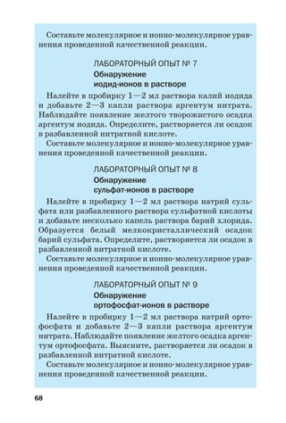 68
Составьте молекулярное и ионно молекулярное урав
нения проведенной качественной реакции.
ЛАБОРАТОРНЫЙ ОПЫТ № 7
Обнаружение
иодид ионов в растворе
Налейте в пробирку 1—2 мл раствора калий иодида
и добавьте 2—3 капли раствора аргентум нитрата.
Наблюдайте появление желтого творожистого осадка
аргентум иодида. Определите, растворяется ли осадок
в разбавленной нитратной кислоте.
Составьте молекулярное и ионно молекулярное урав
нения проведенной качественной реакции.
ЛАБОРАТОРНЫЙ ОПЫТ № 8
Обнаружение
сульфат ионов в растворе
Налейте в пробирку 1—2 мл раствора натрий суль
фата или разбавленного раствора сульфатной кислоты
и добавьте несколько капель раствора барий хлорида.
Образуется белый мелкокристаллический осадок
барий сульфата. Определите, растворяется ли осадок в
разбавленной нитратной кислоте.
Составьте молекулярное и ионно молекулярное урав
нения проведенной качественной реакции.
ЛАБОРАТОРНЫЙ ОПЫТ № 9
Обнаружение
ортофосфат ионов в растворе
Налейте в пробирку 1—2 мл раствора натрий орто
фосфата и добавьте 2—3 капли раствора аргентум
нитрата. Наблюдайте появление желтого осадка арген
тум ортофосфата. Выясните, растворяется ли осадок в
разбавленной нитратной кислоте.
Составьте молекулярное и ионно молекулярное урав
нения проведенной качественной реакции.
 