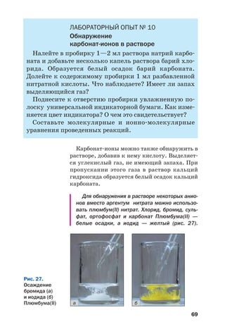 69
ЛАБОРАТОРНЫЙ ОПЫТ № 10
Обнаружение
карбонат ионов в растворе
Налейте в пробирку 1—2 мл раствора натрий карбо
ната и добавьте несколько капель раствора барий хло
рида. Образуется белый осадок барий карбоната.
Долейте к содержимому пробирки 1 мл разбавленной
нитратной кислоты. Что наблюдаете? Имеет ли запах
выделяющийся газ?
Поднесите к отверстию пробирки увлажненную по
лоску универсальной индикаторной бумаги. Как изме
няется цвет индикатора? О чем это свидетельствует?
Составьте молекулярные и ионно молекулярные
уравнения проведенных реакций.
Карбонат ионы можно также обнаружить в
растворе, добавив к нему кислоту. Выделяет
ся углекислый газ, не имеющий запаха. При
пропускании этого газа в раствор кальций
гидроксида образуется белый осадок кальций
карбоната.
Для обнаружения в растворе некоторых анио
нов вместо аргентум нитрата можно использо
вать плюмбум(ІІ) нитрат. Хлорид, бромид, суль
фат, ортофосфат и карбонат Плюмбума(ІІ) —
белые осадки, а иодид — желтый (рис. 27).
Рис. 27.
Осаждение
бромида (а)
и иодида (б)
Плюмбума(ІІ) а б
 