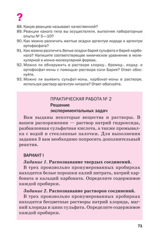71
?
88. Какую реакцию называют качественной?
89. Реакции какого типа вы осуществляли, выполняя лабораторные
опыты № 5—10?
90. Как можно различить желтые осадки аргентум иодида и аргентум
ортофосфата?
91. Как можно различить белые осадки барий сульфата и барий карбо
ната? Напишите соответствующее химическое уравнение в моле
кулярной и ионно молекулярной формах.
92. Можно ли обнаружить в растворе хлорид , бромид , иодид и
ортофосфат ионы с помощью раствора соли Бария? Ответ обос
нуйте.
93. Можно ли выявить сульфат ионы, карбонат ионы в растворе,
используя раствор аргентум нитрата? Ответ обоснуйте.
ПРАКТИЧЕСКАЯ РАБОТА № 2
Решение
экспериментальных задач
Вам выданы некоторые вещества и растворы. В
вашем распоряжении — раствор натрий гидроксида,
разбавленная сульфатная кислота, а также промывал
ка с водой и стеклянные палочки. Для выполнения
задания 3 вам необходимо попросить дополнительный
реактив.
ВАРИАНТ І
Задание 1. Распознавание твердых соединений.
В трех произвольно пронумерованных пробирках
находятся белые порошки калий нитрата, натрий кар
боната и кальций карбоната. Определите содержимое
каждой пробирки.
Задание 2. Распознавание растворов соединений.
В трех произвольно пронумерованных пробирках
находятся бесцветные растворы натрий хлорида, маг
ний хлорида и цинк сульфата. Определите содержимое
каждой пробирки.
 