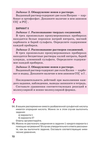 72
Задание 3. Обнаружение ионов в растворе.
Выданный раствор содержит две соли Натрия — кар
бонат и ортофосфат. Докажите наличие в нем анионов
СО3
2–
и РО4
3–
.
ВАРИАНТ ІІ
Задание 1. Распознавание твердых соединений.
В трех произвольно пронумерованных пробирках
находятся белые порошки натрий нитрата, магний
карбоната и барий сульфата. Определите содержимое
каждой пробирки.
Задание 2. Распознавание растворов соединений.
В трех произвольно пронумерованных пробирках
находятся бесцветные растворы калий нитрата, барий
хлорида, алюминий сульфата. Определите содержи
мое каждой пробирки.
Задание 3. Обнаружение ионов в растворе.
Выданный раствор содержит две соли Калия — карбо
нат и иодид. Докажите наличие в нем анионов СО3
2–
и І–
.
Последовательность действий при выполнении каж
дого задания, наблюдения, выводы запишите в тетрадь.
Составьте уравнения соответствующих реакций в
молекулярной и ионно молекулярной формах.
?
94. В вашем распоряжении вместо разбавленной сульфатной кислоты
имеется хлоридная кислота. Можно ли в этом случае выполнить
задания:
а) варианта І;
б) варианта ІІ?
Ответы аргументируйте.
95. Можно ли распознать соединения в задании 1 каждого варианта с
помощью нагревания? В случае утвердительного ответа расскажи
те, как вы выполните задание. Составьте соответствующие хими
ческие уравнения.
 