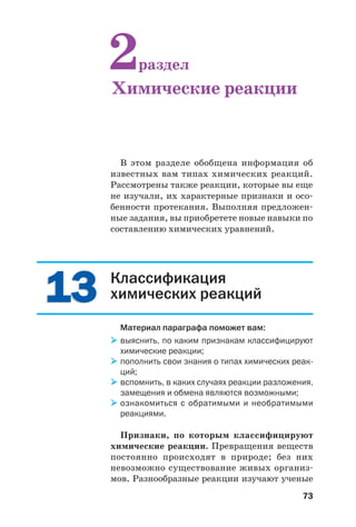 73
Классификация
химических реакций
Материал параграфа поможет вам:
выяснить, по каким признакам классифицируют
химические реакции;
пополнить свои знания о типах химических реак
ций;
вспомнить, в каких случаях реакции разложения,
замещения и обмена являются возможными;
ознакомиться с обратимыми и необратимыми
реакциями.
Признаки, по которым классифицируют
химические реакции. Превращения веществ
постоянно происходят в природе; без них
невозможно существование живых организ
мов. Разнообразные реакции изучают ученые
В этом разделе обобщена информация об
известных вам типах химических реакций.
Рассмотрены также реакции, которые вы еще
не изучали, их характерные признаки и осо
бенности протекания. Выполняя предложен
ные задания, вы приобретете новые навыки по
составлению химических уравнений.
2раздел
Химические реакции
1313
 