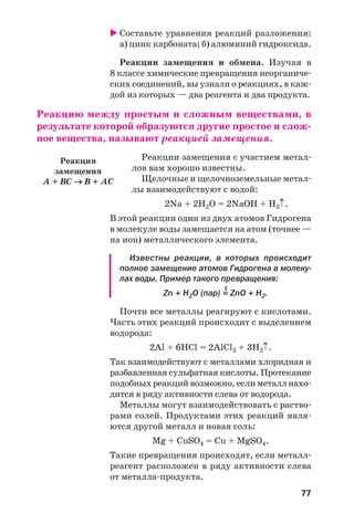 77
Составьте уравнения реакций разложения:
а) цинк карбоната; б) алюминий гидроксида.
Реакции замещения и обмена. Изучая в
8 классе химические превращения неорганиче
ских соединений, вы узнали о реакциях, в каж
дой из которых — два реагента и два продукта.
Реакцию между простым и сложным веществами, в
результате которой образуются другие простое и слож
ное вещества, называют реакцией замещения.
Реакции замещения с участием метал
лов вам хорошо известны.
Щелочные и щелочноземельные метал
лы взаимодействуют с водой:
2Na + 2H2O = 2NaOH + H2↑.
В этой реакции один из двух атомов Гидрогена
в молекуле воды замещается на атом (точнее —
на ион) металлического элемента.
Известны реакции, в которых происходит
полное замещение атомов Гидрогена в молеку
лах воды. Пример такого превращения:
t
Zn + H2O (пар) = ZnO + H2.
Почти все металлы реагируют с кислотами.
Часть этих реакций происходит с выделением
водорода:
2Al + 6HCl = 2AlCl3 + 3H2↑.
Так взаимодействуют с металлами хлоридная и
разбавленная сульфатная кислоты. Протекание
подобныхреакцийвозможно,еслиметаллнахо
дится в ряду активности слева от водорода.
Металлы могут взаимодействовать с раство
рами солей. Продуктами этих реакций явля
ются другой металл и новая соль:
Mg + CuSO4 = Cu + MgSO4.
Такие превращения происходят, если металл
реагент расположен в ряду активности слева
от металла продукта.
Реакция
замещения
A + BC → B + AC
 