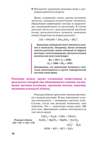 78
Напишите уравнение реакции меди с рас
твором аргентум нитрата.
Цинк, алюминий, олово, другие активные
металлы, которым соответствуют элементы,
образующие амфотерные оксиды и гидрокси
ды, взаимодействуют со щелочами. В случае
реакции металла с расплавленной щелочью
атомы металлического элемента замещают
атомы Гидрогена во втором реагенте:
t
2Al + 6NaOH = 2Na3AlO3 + 3H2↑.
В реакциях замещения могут принимать учас
тие и неметаллы. Например, более активный
галоген вытесняет менее активный из водного
раствора галогеноводорода (безоксигеновой
кислоты) или соли (галогенида):
Br2 + 2HI = I2 + 2HBr;
Cl2 + 2KBr = Br2 + 2KCl.
Напоминаем, что химическая активность гало
генов увеличивается в группе периодической
системы снизу вверх.
Реакцию между двумя сложными веществами, в
результате которой они обмениваются своими состав
ными частями (атомами, группами атомов, ионами),
называют реакцией обмена.
Реакции обмена протекают преимуществен
но в водном растворе. В них принимают учас
тие электролиты — основания, кислоты, соли.
Случаи, когда эти реакции возможны, вам
известны. Это — выделение осадка (рис. 30)
или газа, образование слабого электролита (в
том числе воды):
CdCl2 + Na2S = CdS↓ + 2NaCl;
H2SO4 + MgCO3 = MgSO4 + H2CO3;
CO2↑ H2O
KOH + HCl = KCl + H2O.
Реакция обмена
AB + CD → AD + CB
 