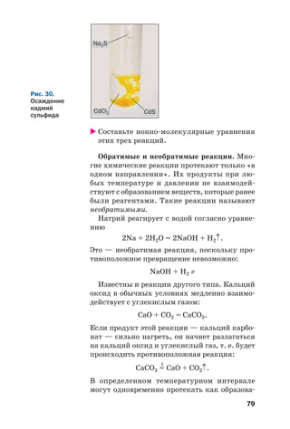79
Составьте ионно молекулярные уравнения
этих трех реакций.
Обратимые и необратимые реакции. Мно
гие химические реакции протекают только «в
одном направлении». Их продукты при лю
бых температуре и давлении не взаимодей
ствуют с образованием веществ, которые ранее
были реагентами. Такие реакции называют
необратимыми.
Натрий реагирует с водой согласно уравне
нию
2Na + 2H2O = 2NaOH + H2↑.
Это — необратимая реакция, поскольку про
тивоположное превращение невозможно:
NaOH + H2 ≠
Известны и реакции другого типа. Кальций
оксид в обычных условиях медленно взаимо
действует с углекислым газом:
СаО + СО2 = СаСО3.
Если продукт этой реакции — кальций карбо
нат — сильно нагреть, он начнет разлагаться
на кальций оксид и углекислый газ, т. е. будет
происходить противоположная реакция:
t
СаСО3 = СаО + СО2↑.
В определенном температурном интервале
могут одновременно протекать как образова
CdSCdCl2
Na2S
Рис. 30.
Осаждение
кадмий
сульфида
 