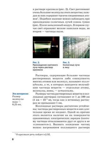 8
в растворе крахмала (рис. 2). Свет рассеивают
очень большие молекулы этого вещества; каж
дая из них содержит тысячи соединенных ато
мов1
. Подобное явление можно наблюдать при
прохождении солнечных лучей сквозь туман
(рис. 3) или запыленный воздух. В первом слу
чае свет отражают мелкие капельки воды, во
втором — частицы пыли.
1
О крахмале речь пойдет в § 32.
Рис. 2.
Прохождение светового
луча через раствор
крахмала
Рис. 3.
Солнечные лучи
в лесу
Растворы, содержащие большие частицы
растворенных веществ либо совокупность
многих атомов или молекул, называют колло
идными, а те, в которых находятся мельчай
шие частицы веществ — отдельные атомы,
молекулы, ионы, — истинными.
Размеры частиц растворенных веществ в кол
лоидных растворах составляют от 1 до 100 нм
(1 нм = 10–9
м), тогда как в истинных раство
рах не превышают 1 нм.
Коллоидные растворы достаточно устойчи
вы; частицы растворенных веществ в них дли
тельное время не оседают. Одной из причин
этого является наличие на их поверхности
одноименных электрических зарядов (поэто
му частицы отталкиваются друг от друга и не
«слипаются»). Вызвать осаждение частиц
можно нагреванием коллоидного раствора
Это интересно
Размер
молекулы
воды —
0,25 нм.
 