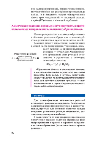 80
ние кальций карбоната, так и его разложение.
В этих условиях обе реакции не происходят до
конца, и в закрытом сосуде обнаруживаем
смесь трех соединений — кальций оксида,
карбон(IV) оксида и кальций карбоната.
Химические реакции, которые могут протекать в проти
воположных направлениях, называют обратимыми.
Некоторые реакции являются обратимыми
в обычных условиях. Среди них — взаимодей
ствие углекислого и сернистого газов с водой.
Реакцию между веществами, записанными
в левой части химического уравнения, назы
вают прямой, а противоположную
реакцию — обратной. Одновремен
ное протекание этих реакций пока
зывают в уравнении с помощью
знака обратимости:
SО2 + Н2О ←→ Н2SО3.
Обратимыми бывают и физические явления,
в частности изменение агрегатного состояния
вещества. Если сосуд, в котором кипит вода,
накрыт крышкой, то в нем одновременно проте
кают два противоположных процесса — пре
вращение воды в пар и конденсация водяного
пара с образованием воды.
ВЫВОДЫ
Для классификации химических реакций
используют различные признаки. Сопоставляя
количества реагентов и продуктов, а также учи
тывая, простым или сложным является каждое
вещество, различают реакции соединения, раз
ложения, замещения и обмена.
В зависимости от направления протекания
химические реакции делят на обратимые (они
могут протекать в прямом и обратном направле
ниях) и необратимые (возможна только прямая
реакция).
Обратимая реакция
прямая реакция
A + B ⎯⎯⎯⎯⎯→ С + D
обратная реакция
⎯⎯⎯⎯⎯→
 