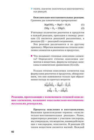 82
понять значение окислительно восстановитель
ных реакций.
Окислительно восстановительные реакции.
Сравним два химических превращения:
Mg(OH)2 = MgO + H2O; (1)
2Mg + O2 = 2MgO. (2)
Учитывая количество реагентов и продуктов
в каждой реакции, приходим к выводу: реак
ция (1) является реакцией разложения, а
реакция (2) — реакцией соединения.
Эти реакции различаются и по другому
признаку. Обратим внимание на степени окис
ления элементов в реагентах и продуктах.
Что называют степенью окисления элемен
та? Определите степени окисления эле
ментов в веществах, формулы которых запи
саны в химических уравнениях (1) и (2).
Указав степени окисления элементов над
формулами реагентов и продуктов, обнаружи
ваем, что они изменяются только при образо
вании оксида из простых веществ:
+2 –2 +1 +2 –2 +1 –2
Mg(OH)2 = MgO + H2O;
0 0 +2 –2
2Mg + O2 = 2MgO.
Реакции, протекающие с изменением степеней окисле
ния элементов, называют окислительно восстанови
тельными реакциями.
Процессы окисления и восстановления.
Выясним происхождение термина «окисли
тельно восстановительная реакция». Ранее,
характеризуя реакции с участием кислорода,
мыутверждали,чтовещество,взаимодействую
щее с кислородом, окисляется. В реакции (2)
таким веществом является магний. Каждый
 