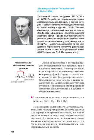 84
Среди окислителей и восстановите
лей обнаруживаем как простые, так и
сложные вещества. Некоторые веще
ства могут быть только окислителями
(например, фтор), другие — только вос
становителями (например, металлы).
Большинство неметаллов, а также со
единения элементов в промежуточных
степенях окисления в одних реакциях
являются окислителями, а в других —
восстановителями.
Назовите окислитель и восстановитель в
t
реакции CuO + H2 = Cu + H2O.
На основании изложенного материала дела
ем вывод: если в реакции принимает участие
или образуется простое вещество, то такая
реакция является окислительно восстанови
тельной. В самом деле, степень окисления
элемента в простом веществе равна нулю, а в
соединении является положительным или
отрицательным числом.
Украинский химик, академик АН СССР и
АН УССР. Разработал теорию окислительно
восстановительных реакций, в основе кото
рой — представление о переходе электронов
от одних частиц к другим (1914). Заложил
фундамент электронной теории катализа.
Профессор Киевского политехнического
института (1908—1911), екатеринославских
(ныне — днепровские) высших учебных заве
дений — горного института и университета.
С 1927 г. — директор созданного по его ини
циативе Украинского института физической
химии (ныне — Институт физической химии
НАН Украины им. Л. В. Писаржевского).
Лев Владимирович Писаржевский
(1874—1938)
Окислительно
восстановительная
реакция
4е–
0 0 +2 –2
2Mg + O2 = 2MgO
окислитель
восстановитель
 