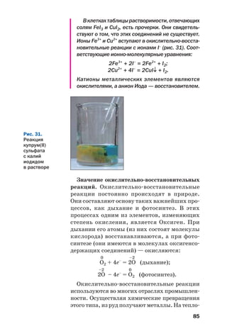 85
Вклеткахтаблицырастворимости,отвечающих
солям FeI3 и CuI2, есть прочерки. Они свидетель
ствуют о том, что этих соединений не существует.
Ионы Fe3+
и Cu2+
вступают в окислительно восста
новительные реакции с ионами I–
(рис. 31). Соот
ветствующие ионно молекулярные уравнения:
2Fe3+
+ 2I–
= 2Fe2+
+ I2;
2Cu2+
+ 4I–
= 2CuI↓ + I2.
Катионы металлических элементов являются
окислителями, а анион Иода — восстановителем.
Рис. 31.
Реакция
купрум(ІІ)
сульфата
с калий
иодидом
в растворе
Значение окислительно восстановительных
реакций. Окислительно восстановительные
реакции постоянно происходят в природе.
Они составляют основу таких важнейших про
цессов, как дыхание и фотосинтез. В этих
процессах одним из элементов, изменяющих
степень окисления, является Оксиген. При
дыхании его атомы (из них состоят молекулы
кислорода) восстанавливаются, а при фото
синтезе (они имеются в молекулах оксигенсо
держащих соединений) — окисляются:
0 –2
О2 + 4е–
= 2О (дыхание);
–2 0
2О – 4е–
= О2 (фотосинтез).
Окислительно восстановительные реакции
используются во многих отраслях промышлен
ности. Осуществляя химические превращения
этого типа, из руд получают металлы. На тепло
 