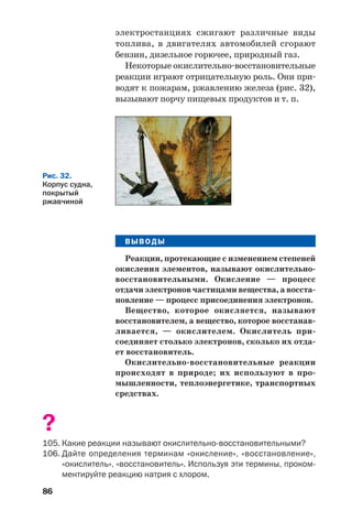 86
электростанциях сжигают различные виды
топлива, в двигателях автомобилей сгорают
бензин, дизельное горючее, природный газ.
Некоторые окислительно восстановительные
реакции играют отрицательную роль. Они при
водят к пожарам, ржавлению железа (рис. 32),
вызывают порчу пищевых продуктов и т. п.
Рис. 32.
Корпус судна,
покрытый
ржавчиной
ВЫВОДЫ
Реакции, протекающие с изменением степеней
окисления элементов, называют окислительно
восстановительными. Окисление — процесс
отдачи электронов частицами вещества, а восста
новление — процесс присоединения электронов.
Вещество, которое окисляется, называют
восстановителем, а вещество, которое восстанав
ливается, — окислителем. Окислитель при
соединяет столько электронов, сколько их отда
ет восстановитель.
Окислительно восстановительные реакции
происходят в природе; их используют в про
мышленности, теплоэнергетике, транспортных
средствах.
?
105. Какие реакции называют окислительно восстановительными?
106. Дайте определения терминам «окисление», «восстановление»,
«окислитель», «восстановитель». Используя эти термины, проком
ментируйте реакцию натрия с хлором.
 