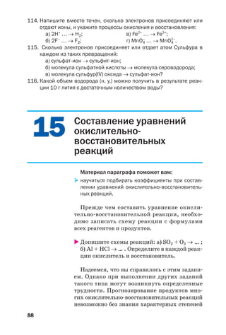 88
114. Напишите вместо точек, сколько электронов присоединяют или
отдают ионы, и укажите процессы окисления и восстановления:
а) 2H+
… → H2; в) Fe2+
… → Fe3+
;
б) 2F–
… → F2; г) MnO4
–
… → MnO4
2–
.
115. Cколько электронов присоединяет или отдает атом Сульфура в
каждом из таких превращений:
а) сульфат ион → сульфит ион;
б) молекула сульфатной кислоты → молекула сероводорода;
в) молекула сульфур(ІV) оксида → сульфат ион?
116. Какой объем водорода (н. у.) можно получить в результате реак
ции 10 г лития с достаточным количеством воды?
1515 Составление уравнений
окислительно
восстановительных
реакций
Материал параграфа поможет вам:
научиться подбирать коэффициенты при состав
лении уравнений окислительно восстановитель
ных реакций.
Прежде чем составить уравнение окисли
тельно восстановительной реакции, необхо
димо записать схему реакции с формулами
всех реагентов и продуктов.
Допишите схемы реакций: а) SO2 + O2 → … ;
б) Al + HCl → … . Определите в каждой реак
ции окислитель и восстановитель.
Надеемся, что вы справились с этим задани
ем. Однако при выполнении других заданий
такого типа могут возникнуть определенные
трудности. Прогнозирование продуктов мно
гих окислительно восстановительных реакций
невозможно без знания характерных степеней
 