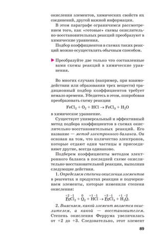 89
окисления элементов, химических свойств их
соединений, другой важной информации.
В этом параграфе ограничимся рассмотре
нием того, как «готовые» схемы окислитель
но восстановительных реакций преобразуют в
химические уравнения.
Подбор коэффициентов в схемах таких реак
ций можно осуществлять обычным способом.
Преобразуйте две только что составленные
вами схемы реакций в химические урав
нения.
Во многих случаях (например, при взаимо
действии или образовании трех веществ) тра
диционный подбор коэффициентов требует
немало времени. Убедитесь в этом, попробовав
преобразовать схему реакции
FeCl2 + O2 + HCl → FeCl3 + H2O
в химическое уравнение.
Существует универсальный и эффективный
метод подбора коэффициентов в схемах окис
лительно восстановительных реакций. Его
название — метод электронного баланса. Он
основан на том, что количество электронов,
которые отдают одни частицы и присоеди
няют другие, всегда одинаково.
Подберем коэффициенты методом элект
ронного баланса в последней схеме окисли
тельно восстановительной реакции, выполнив
следующие действия.
1. Определяем степени окисления элементов
в реагентах и продуктах реакции и подчерки
ваем элементы, которые изменили степени
окисления:
+2 –1 0 +1 –1 +3 –1 +1 –2
FeCl2 + O2 + HCl → FeCl3 + H2O.
2. Выясняем, какой элемент является окис
лителем, а какой — восстановителем.
Степень окисления Феррума увеличилась
от +2 до +3. Следовательно, этот элемент
 