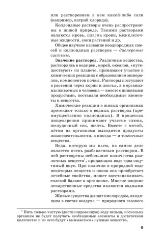 9
или растворением в нем какой либо соли
(например, натрий хлорида).
Коллоидные растворы очень распростране
ны в живой природе. Такими растворами
являются кровь, плазма крови, межклеточ
ные жидкости, соки растений и др.
Общее научное название неоднородных сме
сей и коллоидных растворов — дисперсные
системы.
Значение растворов. Различные вещества,
растворяясь в воде рек, морей, океанов, «путе
шествуют» по планете, принимают участие в
химических реакциях с образованием минера
лов, компонентов почвы. Растворы поступают
в растения через корни и листья, а в организ
мы животных и человека — вместе с пищевыми
продуктами, поставляя необходимые элемен
ты и вещества.
Химические реакции в живых организмах
протекают только в водных растворах (пре
имущественно коллоидных). В процессах
пищеварения принимают участие слюна,
желудочный сок, желчь. Вместе с мочой,
п¼том из организма выводятся продукты
жизнедеятельности, а иногда — и токсичные
вещества.
Вода, которую мы пьем, на самом деле
является очень разбавленным раствором. В
ней растворены небольшие количества раз
личных веществ1
, придающих воде едва ощу
тимый вкус. При наличии в природной воде
некоторых веществ и ионов она приобретает
лечебные свойства, может восстанавливать
солевой баланс в организме. Многие жидкие
лекарственные средства являются водными
растворами.
Живые существа дышат кислородом, входя
щим в состав воздуха — природного газового
1
Пить только чистую (дистиллированную) воду нельзя, поскольку
организм не будет получать необходимые элементы в достаточном
количестве и из него будут «вымываться» нужные вещества.
 