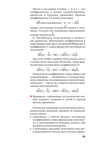 91
Числа в последнем столбце — 4 и 1 — это
коэффициенты в схемах соответствующих
процессов и будущем уравнении. Записав
коэффициенты 4 в схему окисления
+2 +3
4Fe (восстановитель) – 4• 1e–
= 4Fe,
+2
видим, что каждые 4 атома Fe отдают 4 элек
трона. Столько же электронов присоединяет
0
каждая молекула O2.
6. Преобразуем схему реакции в химичес
кое уравнение. Записываем коэффициенты 4
перед формулами двух соединений Феррума, а
коэффициент 1 перед формулой кислорода не
указываем:
+2 0 +3 –2
4FeCl2 + O2 + HCl → 4FeCl3 + H2O.
Для того чтобы в правой части схемы, как и
в левой, было два атома Оксигена, перед фор
мулой воды должен быть коэффициент 2:
+2 0 +3 –2
4FeCl2 + O2 + HCl → 4FeCl3 + 2H2O.
Определяем коэффициент перед формулой
хлороводорода — соединения, в котором име
ются элементы, не изменившие степеней окис
ления (это — число 4), и вместо стрелки запи
сываем знак равенства:
+2 0 +3 –2
4FeCl2 + O2 + 4HCl = 4FeCl3 + 2H2O.
Проверьте, одинаковое ли количество ато
мов каждого элемента в левой и правой
частях уравнения.
Составляя уравнения окислительно восста
новительных реакций, примите во внимание
такие советы:
• найденные с учетом баланса электронов
коэффициенты перед формулами окислите
ля и восстановителя изменять нельзя; они
являются окончательными;
• в некоторых реакциях окисляется или вос
станавливается только часть атомов опреде
 