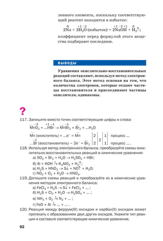 92
ленного элемента, поскольку соответствую
щий реагент находится в избытке:
0 +1 –2 +1 –2 +1 0
2Na + 2H2O (избыток) = 2NaOH + H2↑;
коэффициент перед формулой этого веще
ства подбирают последним.
ВЫВОДЫ
Уравнения окислительно восстановительных
реакций составляют, используя метод электрон
ного баланса. Этот метод основан на том, что
количества электронов, которые отдают части
цы восстановителя и присоединяют частицы
окислителя, одинаковы.
?
117. Запишите вместо точек соответствующие цифры и слова:
… –2 +1 –1 … –1 …
MnO2 + ...HВr → MnВr2 + Вr2 + ...H2O
… …
Mn (окислитель) + ...e–
= Mn 2
2
1 процесс ...
–1 ...
…Вr (восстановитель) – 2e–
= Вr2 2 1 процесс ... .
118. Используя метод электронного баланса, преобразуйте схемы окис
лительно восстановительных реакций в химические уравнения:
а) SO2 + Br2 + H2O → H2SO4 + HBr;
t
б) Al + KOH → K3AlO3 + H2↑;
в) H2S + HNO3 → S↓ + NO↑ + H2O;
г) NO2 + O2 + H2O → HNO3.
119. Допишите схемы реакций и преобразуйте их в химические урав
нения методом электронного баланса:
а) FeCl3 + H2S → S↓ + FeCl2 + ... ;
б) H2S + Cl2 + H2O → H2SO4 + ... ;
t
в) NH3 + O2 → N2 + ... ;
t
г) FeO + Al → ... + ... .
120. Реакция между феррум(ІІІ) оксидом и карбон(ІІ) оксидом может
протекать с образованием двух других оксидов. Укажите тип реак
ции и составьте соответствующее химическое уравнение.
 