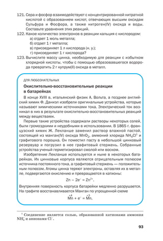 93
121. Сера и фосфор взаимодействуют с концентрированной нитратной
кислотой с образованием кислот, отвечающих высшим оксидам
Сульфура и Фосфора, а также нитроген(ІV) оксида и воды.
Составьте уравнения этих реакций.
122. Какое количество электронов в реакции кальция с кислородом:
а) отдает 1 моль металла;
б) отдает 1 г металла;
в) присоединяет 1 л кислорода (н. у.);
г) присоединяет 1 г кислорода?
123. Вычислите массу цинка, необходимую для реакции с избытком
хлоридной кислоты, чтобы с помощью образовавшегося водоро
да превратить 2 г купрум(ІІ) оксида в металл.
ДЛЯ ЛЮБОЗНАТЕЛЬНЫХ
Окислительно восстановительные реакции
в батарейках
В конце XVIII в. итальянский физик A. Вольта, а позднее англий
ский химик Ф. Даниэл изобрели оригинальные устройства, которые
называют химическими источниками тока. Электрический ток воз
никал в них в результате окислительно восстановительных реакций
между веществами.
Первые такие устройства содержали растворы некоторых солей,
были громоздкими и неудобными в использовании. В 1865 г. фран
цузский химик Ж. Лекланше заменил раствор влажной пастой,
состоящей из манган(IV) оксида MnO2, аммоний хлорида NH4Cl1
и
графитового порошка. Он поместил пасту в небольшой цинковый
резервуар и погрузил в нее графитовый стержень. Собранные
устройства ученый герметизировал смолой или воском.
Изобретение Лекланше используется и ныне в некоторых бата
рейках. Их цинковые корпуса являются отрицательным полюсом
источника постоянного тока, а графитовый стержень — положитель
ным полюсом. Атомы цинка теряют электроны, оставляя их в метал
ле, подвергаются окислению и превращаются в катионы:
Zn – 2e–
= Zn2+
.
Внутренняя поверхность корпуса батарейки медленно разрушается.
На графите восстанавливается Манган по упрощенной схеме
+4 +3
Mn + е–
= Mn.
1
Соединение является солью, образованной катионами аммония
NH4
+
и анионами Cl–
.
 