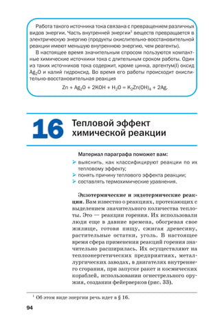 94
Работа такого источника тока связана с превращением различных
видов энергии. Часть внутренней энергии1
веществ превращается в
электрическую энергию (продукты окислительно восстановительной
реакции имеют меньшую внутреннюю энергию, чем реагенты).
В настоящее время значительным спросом пользуются компакт
ные химические источники тока с длительным сроком работы. Один
из таких источников тока содержит, кроме цинка, аргентум(I) оксид
Ag2O и калий гидроксид. Во время его работы происходит окисли
тельно восстановительная реакция
Zn + Ag2O + 2KOH + H2O = K2Zn(OH)4 + 2Ag.
1616
1
Об этом виде энергии речь идет в § 16.
Тепловой эффект
химической реакции
Материал параграфа поможет вам:
выяснить, как классифицируют реакции по их
тепловому эффекту;
понять причину теплового эффекта реакции;
составлять термохимические уравнения.
Экзотермические и эндотермические реак
ции. Вам известно о реакциях, протекающих с
выделением значительного количества тепло
ты. Это — реакции горения. Их использовали
люди еще в давние времена, обогревая свое
жилище, готовя пищу, сжигая древесину,
растительные остатки, уголь. В настоящее
время сфера применения реакций горения зна
чительно расширилась. Их осуществляют на
теплоэнергетических предприятиях, метал
лургических заводах, в двигателях внутренне
го сгорания, при запуске ракет и космических
кораблей, использовании огнестрельного ору
жия, создании фейерверков (рис. 33).
 