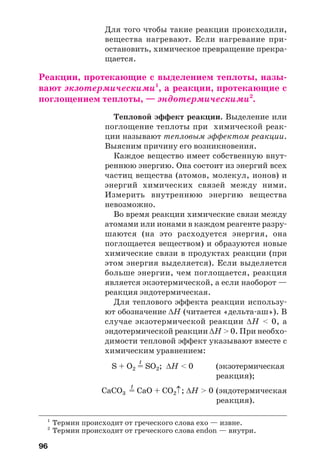 96
Для того чтобы такие реакции происходили,
вещества нагревают. Если нагревание при
остановить, химическое превращение прекра
щается.
Реакции, протекающие с выделением теплоты, назы
вают экзотермическими1
, а реакции, протекающие с
поглощением теплоты, — эндотермическими2
.
Тепловой эффект реакции. Выделение или
поглощение теплоты при химической реак
ции называют тепловым эффектом реакции.
Выясним причину его возникновения.
Каждое вещество имеет собственную внут
реннюю энергию. Она состоит из энергий всех
частиц вещества (атомов, молекул, ионов) и
энергий химических связей между ними.
Измерить внутреннюю энергию вещества
невозможно.
Во время реакции химические связи между
атомами или ионами в каждом реагенте разру
шаются (на это расходуется энергия, она
поглощается веществом) и образуются новые
химические связи в продуктах реакции (при
этом энергия выделяется). Если выделяется
больше энергии, чем поглощается, реакция
является экзотермической, а если наоборот —
реакция эндотермическая.
Для теплового эффекта реакции использу
ют обозначение ΔН (читается «дельта аш»). В
случае экзотермической реакции ΔН < 0, а
эндотермической реакции ΔН > 0. При необхо
димости тепловой эффект указывают вместе с
химическим уравнением:
t
S + O2 = SO2; ΔН < 0 (экзотермическая
реакция);
t
CaCO3 = CaO + CO2↑; ΔН > 0 (эндотермическая
реакция).
1
Термин происходит от греческого слова exo — извне.
2
Термин происходит от греческого слова endon — внутри.
 