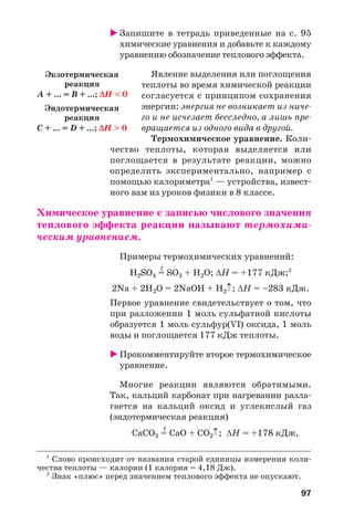 97
Запишите в тетрадь приведенные на с. 95
химические уравнения и добавьте к каждому
уравнению обозначение теплового эффекта.
Явление выделения или поглощения
теплоты во время химической реакции
согласуется с принципом сохранения
энергии: энергия не возникает из ниче
го и не исчезает бесследно, а лишь пре
вращается из одного вида в другой.
Термохимическое уравнение. Коли
чество теплоты, которая выделяется или
поглощается в результате реакции, можно
определить экспериментально, например с
помощью калориметра1
— устройства, извест
ного вам из уроков физики в 8 классе.
Химическое уравнение с записью числового значения
теплового эффекта реакции называют термохими
ческим уравнением.
Примеры термохимических уравнений:
t
H2SO4 = SO3 + H2O; ΔН = +177 кДж;2
2Na + 2H2O = 2NaOH + H2↑; ΔН = –283 кДж.
Первое уравнение свидетельствует о том, что
при разложении 1 моль сульфатной кислоты
образуется 1 моль сульфур(VІ) оксида, 1 моль
воды и поглощается 177 кДж теплоты.
Прокомментируйте второе термохимическое
уравнение.
Многие реакции являются обратимыми.
Так, кальций карбонат при нагревании разла
гается на кальций оксид и углекислый газ
(эндотермическая реакция)
t
CaCO3 = CaO + CO2↑; ΔН = +178 кДж,
1
Слово происходит от названия старой единицы измерения коли
чества теплоты — калории (1 калория = 4,18 Дж).
2
Знак «плюс» перед значением теплового эффекта не опускают.
Экзотермическая
реакция
A + ... = B + ...; ΔH < 0
Эндотермическая
реакция
С + ... = D + ...; ΔH > 0
 