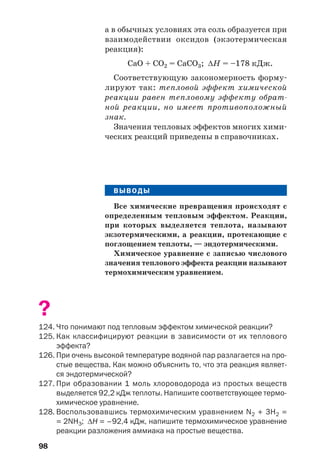 98
а в обычных условиях эта соль образуется при
взаимодействии оксидов (экзотермическая
реакция):
CaO + CO2 = CaCO3; ΔН = –178 кДж.
Соответствующую закономерность форму
лируют так: тепловой эффект химической
реакции равен тепловому эффекту обрат
ной реакции, но имеет противоположный
знак.
Значения тепловых эффектов многих хими
ческих реакций приведены в справочниках.
ВЫВОДЫ
ВЫВОДЫ
Все химические превращения происходят с
определенным тепловым эффектом. Реакции,
при которых выделяется теплота, называют
экзотермическими, а реакции, протекающие с
поглощением теплоты, — эндотермическими.
Химическое уравнение с записью числового
значения теплового эффекта реакции называют
термохимическим уравнением.
?
124. Что понимают под тепловым эффектом химической реакции?
125. Как классифицируют реакции в зависимости от их теплового
эффекта?
126. При очень высокой температуре водяной пар разлагается на про
стые вещества. Как можно объяснить то, что эта реакция являет
ся эндотермической?
127. При образовании 1 моль хлороводорода из простых веществ
выделяется 92,2 кДж теплоты. Напишите соответствующее термо
химическое уравнение.
128. Воспользовавшись термохимическим уравнением N2 + 3H2 =
= 2NH3; ΔН = –92,4 кДж, напишите термохимическое уравнение
реакции разложения аммиака на простые вещества.
 
