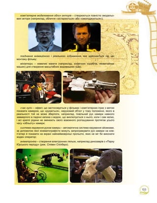 103
комп’ютерне моделювання облич акторів – створюються повністю змодельо-
вані актори (наприклад, обличчя «зістарюється» або «омолоджується»);
поєднання анімаційного і реального зображення, яке здійснюється під час
монтажу фільму;
мініатюри – невеликі макети (наприклад, космічних кораблів, незвичайних
машин) для створення масштабних видовищних сцен;
«час кулі» – ефект, що застосовується у фільмах і комп’ютерних іграх з метою
показати камерою, що «рухається», нерухомий об’єкт у тому положенні, якого в
реальності той не може зберігати, наприклад, повільний рух камери навколо
завмерлого в падінні келиха з водою, що вихлюпується з нього, коли і сам келих,
і всі краплі рідини не змінюють свого взаємного розташування протягом усього
часу «обльоту» камери;
система керування рухом камери – автоматична система керування зйомками,и
за допомогою якої кінематографісти можуть запрограмувати рух камери на ком-
п’ютері й показати на екрані найнеймовірніші прольоти, яких не міг би виконати
жоден оператор;
аніматроніка – створення електронних ляльок, наприклад динозаврів з «Парку
Юрського періоду» (реж. Стівен Спілберг).
 