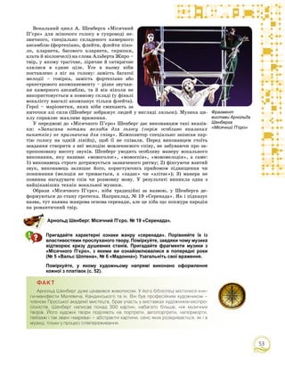 53
Âîêàëüíèé öèêë À. Øåíáåðãà «Ìіñÿ÷íèé
Ï’єðî» äëÿ æіíî÷îãî ãîëîñó â ñóïðîâîäі íå-
çâè÷íîãî, ñïåöіàëüíî ñêëàäåíîãî êàìåðíîãî
àíñàìáëþ (ôîðòåïіàíî, ôëåéòè, ôëåéòè ïіêî-
ëî, êëàðíåòà, áàñîâîãî êëàðíåòà, ñêðèïêè,
àëüòà é âіîëîí÷åëі) íà ñëîâà Àëüáåðòà Æèðî –
òâіð, ó ÿêîìó òðàãі÷íå, ëіðè÷íå é ñàòèðè÷íå
çëèëèñÿ â єäèíå öіëå. Óñå â íüîìó íіáè
ïîñòàâëåíî ç íіã íà ãîëîâó: çàìіñòü áàãàòîї
ìåëîäії – ãîâіðêà, çàìіñòü ôîðòåïіàíî àáî
îðêåñòðîâîãî àêîìïàíåìåíòó – ðіçêå çâó÷àí-
íÿ êàìåðíîãî àíñàìáëþ, òà é âіí íіêîëè íå
âèêîðèñòîâóєòüñÿ â ïîâíîìó ñêëàäі (ó ôіíàëі
âîêàëіñòó âçàãàëі àêîìïàíóє òіëüêè ôëåéòà).
Ãåðîї – ìàðіîíåòêè, ÿêèõ íіáè ñìèêàþòü çà
íèòî÷êè çëі ñèëè (Øåíáåðã çîáðàæóє ëþäåé ó âèãëÿäі ëÿëüîê). Ìóçèêà öè-
êëó ñïðàâëÿє æàõëèâå âðàæåííÿ.
Ó ïåðåäìîâі äî «Ìіñÿ÷íîãî Ï’єðî» Øåíáåðã äàє âèêîíàâöÿì òàêі âêàçіâ-
êè: «Çàïèñàíà íîòàìè ìåëîäіÿ äëÿ ãîëîñó (îêðіì îñîáëèâî âêàçàíèõ
âèíÿòêіâ) íå ïðèçíà÷åíà äëÿ ñïіâó». Êîìïîçèòîð ñïåöіàëüíî çàïèñàâ ïàð-
òіþ ãîëîñó íà îäíіé ëіíіéöі, ùîá її íå ñïіâàëè. Ïåðåä âèêîíàâöåì ñòîїòü
çàâäàííÿ ñòâîðèòè ç íåї ìåëîäіþ ìîâëåííєâîãî ñïіâó, íå çàáóâàþ÷è ïðî çà-
ïðîïîíîâàíó âèñîòó çâóêіâ. Øåíáåðã óâîäèòü îñîáëèâó ìàíåðó âîêàëüíîãî
âèêîíàííÿ, ÿêó íàçèâàє «ìîâîãîëîñ», «ìîâîñïіâ», «ìîâîìåëîäіÿ», à ñàìå:
1) âèêîíàâåöü ñòðîãî äîòðèìóєòüñÿ çàçíà÷åíîãî ðèòìó; 2) ôіêñóþ÷è âçÿòèé
çâóê, âèêîíàâåöü çàëèøàє éîãî, êîðèñòóþ÷èñü ïðèéîìîì ïіäâèùåííÿ ÷è
ïîíèæåííÿ (ìåëîäіÿ íå òðèìàєòüñÿ, à «ïàäàє» ÷è «çëіòàє»); 3) ìàíåðà íå
ïîâèííà íàãàäóâàòè ñïіâ ÷è ðîçìîâíó ìîâó. Ó ðåçóëüòàòі âèíèêëà îäíà ç
íàéöіêàâіøèõ òåõíіê âîêàëüíîї ìóçèêè.
Îáðàçè «Ìіñÿ÷íîãî Ï’єðî», íіáè òðàäèöіéíі çà íàçâîþ, ó Øåíáåðãà äå-
ôîðìóþòüñÿ äî ñòàíó ãðîòåñêà. Íàïðèêëàä, № 19 «Ñåðåíàäà». ßê і ïіäêàçóє
íàçâà, òóò íàÿâíà æàíðîâà îñíîâà ñåðåíàäè, àëå öå õіáà ùî ïîõìóðà ïàðîäіÿ
íà ðîìàíòè÷íèé òâіð.
Арнольд Шенберг. Місячний П’єро. № 19 «Серенада».
Пригадайте характерні ознаки жанру «серенада». Порівняйте їх із
властивостями прослуханого твору. Поміркуйте, завдяки чому музика
відтворює кризу душевних станів. Пригадайте фрагменти музики з
«Місячного П’єро», з якими ви ознайомлювалися в попередні роки
(№ 5 «Вальс Шопена», № 6 «Мадонна»). Узагальніть свої враження.
Поміркуйте, у якому художньому напрямі виконано оформлення
кожної з платівок (с. 52).
ÔÀÊÒ
Àðíîëüä Øåíáåðã äóæå ö³êàâèâñÿ æèâîïèñîì. Ó éîãî á³áë³îòåö³ ì³ñòèëèñÿ êíè-
ãè-ìàí³ôåñòè Ìàëåâè÷à, Êàíäèíñüêîãî òà ³í. Â³í áóâ ïðîôåñ³éíèì õóäîæíèêîì –
÷ëåíîì Ïðóññüêî¿ àêàäåì³¿ ìèñòåöòâ, áðàâ ó÷àñòü ó âèñòàâêàõ õóäîæíèê³â-åêñïðå-
ñ³îí³ñò³â. Øåíáåðã íàïèñàâ ïîíàä 300 êàðòèí, íàáàãàòî á³ëüøå, í³æ ìóçè÷íèõ
òâîð³â. Éîãî õóäîæí³ òâîðè ïîä³ëÿþòü íà ïîðòðåòè, àâòîïîðòðåòè, íàòþðìîðòè,
ïåéçàæ³ ³ òàê çâàí³ «ìàðåâà» – àáñòðàêòí³ êàðòèíè, ñåíñ ÿêèõ ðîçêðèâàºòüñÿ, ÿê ³ â
ìóçèö³, ò³ëüêè ó ïðîöåñ³ ñï³âïåðåæèâàííÿ.
Фрагмент
вистави Арнольда
Шенберга
«Місячний П’єро»
 