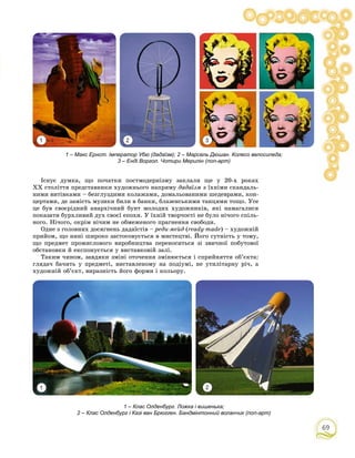 69
1 2 3
Іñíóє äóìêà, ùî ïî÷àòêè ïîñòìîäåðíіçìó çàêëàëè ùå ó 20-õ ðîêàõ
ÕÕ ñòîëіòòÿ ïðåäñòàâíèêè õóäîæíüîãî íàïðÿìó äàäàїçì ç їõíіìè ñêàíäàëü-
íèìè âèòіâêàìè – áåçãëóçäèìè êîëàæàìè, äîìàëüîâàíèìè øåäåâðàìè, êîí-
öåðòàìè, äå çàìіñòü ìóçèêè áèëè â áàíêè, áëàçåíñüêèìè òàíöÿìè òîùî. Óñå
öå áóâ ñâîєðіäíèé àíàðõі÷íèé áóíò ìîëîäèõ õóäîæíèêіâ, ÿêі íàìàãàëèñÿ
ïîêàçàòè áóðõëèâèé äóõ ñâîєї åïîõè. Ó їõíіé òâîð÷îñòі íå áóëî íі÷îãî ñïіëü-
íîãî. Íі÷îãî, îêðіì íі÷èì íå îáìåæåíîãî ïðàãíåííÿ ñâîáîäè.
Îäíå ç ãîëîâíèõ äîñÿãíåíü äàäàїñòіâ – ðåäè-ìåéä (ready-made) – õóäîæíіé
ïðèéîì, ùî íèíі øèðîêî çàñòîñîâóєòüñÿ â ìèñòåöòâі. Éîãî ñóòíіñòü ó òîìó,
ùî ïðåäìåò ïðîìèñëîâîãî âèðîáíèöòâà ïåðåíîñèòüñÿ çі çâè÷íîї ïîáóòîâîї
îáñòàíîâêè é åêñïîíóєòüñÿ ó âèñòàâêîâіé çàëі.
Òàêèì ÷èíîì, çàâäÿêè çìіíі îòî÷åííÿ çìіíþєòüñÿ і ñïðèéíÿòòÿ îá’єêòà:
ãëÿäà÷ áà÷èòü ó ïðåäìåòі, âèñòàâëåíîìó íà ïîäіóìі, íå óòèëіòàðíó ðі÷, à
õóäîæíіé îá’єêò, âèðàçíіñòü éîãî ôîðìè і êîëüîðó.
1 2
1 – Макс Ернст. Імператор Убю (дадаїзм); 2 – Марсель Дюшан. Колесо велосипеда;
3 – Енді Воргол. Чотири Мерилін (поп-арт)
1 – Клас Олденбург. Ложка і вишенька;
2 – Клас Олденбург і Казі ван Брюгген. Бандмінтонний воланчик (поп-арт)
 