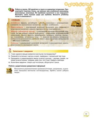 81
Робота в групах. Об’єднайтеся в групи за художніми інтересами. Про-
аналізуйте тематику пісень, що виконує ваш улюблений виконавець
(виконавиця, виконавці). Які проблеми сучасності в них порушено?
Висловіть свою позицію щодо цих проблем. Визначте улюблену
пісню та виконайте її.
СЛОВНИК
Àñàìáëÿæ
Äðàì-ìàøèíà
Ìіêøåð (ìіêøåðíèé ïóëüò)
Ñåìïëåð
Запитання і завдання
1. У яких художніх явищах виявилося мистецтво постмодернізму?
2. Порівняйте інсталяцію і картину в музеї, перфоманс і театральний твір тощо.
3. Пригадайте й схарактеризуйте явища сучасної культури – рекламу, дизайн, на-
прями сучасної музики (зокрема, джаз, рок, поп) тощо. Наведіть приклади.
4. Колективне завдання: створіть арт-інсталяцію, обґрунтуйте її сенси.
Робота з додатковими джерелами інформації
Ïîöіêàâòåñÿ ðіçíîìàíіòíèìè ïðîÿâàìè (òå÷іÿìè, íàïðÿìàìè, õóäîæ-
íіìè ÿâèùàìè) ìèñòåöòâà ïîñòìîäåðíіçìó. Çðîáіòü âëàñíі äîáіðêè
òâîðіâ.
Запитання і завдання
СЛСЛЛОВОВВВВВВВВВВВВВНИНИИИИИИИИНИИНИИИИИИК
ÀñÀñÀñÀñàìàìàìàìàà áëáëáëáëëëëÿæÿæÿæÿææ (ôðàíö. asemblage) – âіëüíà êîìïîçèöіÿ ç ðіçíîìàíіòíèõ
åëåìåíòіâ ÷è íàêîïè÷åííÿ ìàòåðіàëó ó âіëüíèõ êîìáіíàöіÿõ.
ÄðÄðÄðÄðÄðÄÄÄÄðÄ àìàìàìàìàìàìàììì-ì-ì-ììàøàøàøàøøøèíèíèíàààà – åëåêòðîííèé ìóçè÷íèé іíñòðóìåíò äëÿ ñòâîðåííÿ é
ðåäàãóâàííÿ ìóçè÷íèõ óäàðíèõ ôðàãìåíòіâ, ùî ïîâòîðþþòüñÿ.
ÌіÌіÌіÌіііêøêøêøê åðåðåðåððð (((((((((((((ìіìіìіìііêøêøêøåðåðåðåå íèíèíèíèéééé ïóïóïóïóïóëüëüëüë ò)ò)ò)ò)òòòò – åëåêòðîííèé ìóçè÷íî-àêóñòè÷íèé ïðè-
ñòðіé, ùî ìàє øèðîêі ñåðâіñíі ìîæëèâîñòі – åêâàëàéçåð, ðіçíîêàíàëüíèé
ïіäñèëþâà÷, êàíàëè åôåêòіâ, ðåâåðáåðàöіþ, çàòðèìêó, ìîíіòîð, ïàíîðà-
ìó, ïîâåðíåííÿ, âñòàâëÿííÿ òîùî – і äîçâîëÿє ìóçèêàíòó ïîєäíóâàòè
(ìіêøóâàòè) ðіçíîìàíіòíі àêóñòè÷íі ÿêîñòі çâóêó ìóçè÷íèõ іíñòðóìåíòіâ
ó íàéøèðøі êîìáіíàöії.
ÑåÑåÑåÑåìïìïìïì ëåëåëåë ðððð – åëåêòðîííèé ìóçè÷íèé іíñòðóìåíò ç ìîæëèâîñòÿìè çàïèñó,
ðåäàãóâàííÿ òà âіäòâîðåííÿ çâóêіâ.
 