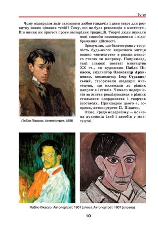 Вступ
Чому модернізм зміг завоювати любов глядачів і дати старт для роз­
витку нових цікавих течій? Тому, що це була революція в мистецтві.
Він виник як протест проти застарілих традицій. Творчі люди шукали
Пабло Пікассо. Автопортрет, 1896
нові способи самовираження і відо­
браження дійсності.
Зрозуміло, що багатогранну твор­
чість будь-якого видатного митця
важко «затиснути» в рамки певно­
го стилю чи напряму. Наприклад,
такі знакові постаті мистецтва
X X ст., як художник П абло П і­
кассо, скульптор Олександр А р хи ­
пенко, композитор Ігор Стравин-
ський, створювали шедеври мис­
тецтва, що належ али до різних
напрямів і стилів. Чимало модерніс­
тів за життя реалізувалися в різних
стильових координатах і творчих
іпостасях. Прикладом цього є, зо­
крема, автопортрети П. Пікассо.
Отже, кредо модернізму — новиз­
на худож ніх ідей і засобів у мис­
тецтві.
Пабло Пікассо. Автопортрет, 1901 (зліва). Автопортрет, 1907 (справа)
10
 