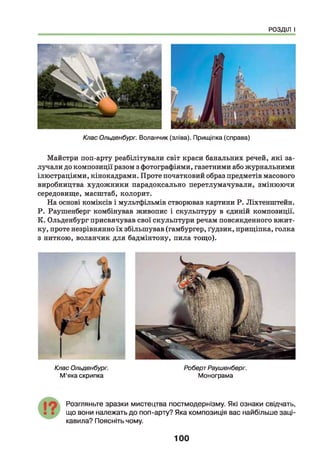 РОЗДІЛ І
Клас Ольденбург. Воланчик (зліва). Прищіпка (справа)
Майстри поп-арту реабілітували світ краси банальних речей, які за­
лучали до композиції разом з фотографіями, газетними або журнальними
ілюстраціями, кінокадрами. Проте початковий образ предметів масового
виробництва художники парадоксально перетлумачували, змінюючи
середовище, масштаб, колорит.
На основі коміксів і мультфільмів створював картини Р. Ліхтенштейн.
Р. Раушенберг комбінував живопис і скульптуру в єдиній композиції.
К. Ольденбург присвячував свої скульптури речам повсякденного вжит­
ку, проте незрівнянно їх збільшував (гамбургер, ґудзик, прищіпка, голка
з ниткою, воланчик для бадмінтону, пила тощо).
Клас Ольденбург.
М’яка скрипка
РобертРаушенберг.
Монограма
Розгляньте зразки мистецтва постмодернізму. Які ознаки свідчать,
що вони належать до поп-арту? Яка композиція вас найбільше заці­
кавила? Поясніть чому.
100
 