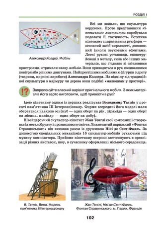 РОЗДІЛ І
Всі ми звикли, що скульптура
нерухома. Проте представники кі­
нетичного мистецтва спробували
подолати її статичність. Естетика
кінетизму спирається на рух форм —
основний засіб виразності, доповне­
ний інколи звуковими ефектами.
Легкі рухові установки, сконстру­
йовані з металу, скла або інших ма­
теріалів, що з’єднано зі світловими
пристроями, отримали назву мобілів. Вони приводяться в рух коливаннями
повітря або різними двигунами. Найпростішими мобілями є фігурки з дроту
(тварини, циркові акробати) Александра Колдера. На відміну від традицій­
ної скульптури з мармуру чи дерева вони подібні «малюнкам у просторі».
Запропонуйте власний варіант оригінального мобіля. З яких м атері­
алів його варто виготовити, щоб привести в рух?
Ідею кінетизму одним із перших реалізував Володимир Татлін у про­
екті пам’ятника III Інтернаціоналу. Форми всередині його моделі мали
обертатися навколо осі (куб — один оберт на рік, піраміда — один оберт
на місяць, циліндр — один оберт на добу).
Швейцарський скульптор-кінетист Жан Тенглі свої композиції створю­
вав із металобрухту і промислового сміття. Знаменитий паризький «Фонтан
Стравинського» він виконав разом із дружиною Нікі де Сент-Фалль. За
допомогою спеціальних механізмів 16 скульптур-мобілів рухаються під
музику композитора. Прийоми кінетизму широко застосовують в органі­
зації різних виставок, шоу, в сучасному оформленні міського середовища.
Александр Колдер. Мобіль
В. Татлін. Вежа. Модель
пам’ятника III Інтернаціоналу
Жан Тенглі, Нікіде Сент-Фалль.
Фонтан Стравинського, м. Париж, Франція
102
 