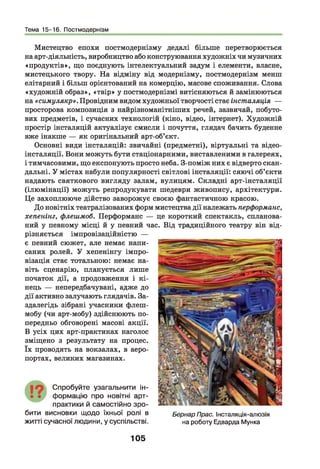 Тема 15-16. Постмодернізм
Мистецтво епохи постмодернізму дедалі більше перетворюється
на арт-діяльність, виробництво або конструювання художніх чи музичних
«продуктів», що поєднують інтелектуальний задум і елементи, власне,
мистецького твору. На відміну від модернізму, постмодернізм менш
елітарний і більш орієнтований на комерцію, масове споживання. Слова
«художній образ», «твір» у постмодернізмі витісняються й замінюються
на «симулякр». Провідним видом художньої творчості стає інсталяція —
просторова композиція з найрізноманітніших речей, зазвичай, побуто­
вих предметів, і сучасних технологій (кіно, відео, інтернет). Художній
простір інсталяцій актуалізує смисли і почуття, глядач бачить буденне
вже інакше — як оригінальний арт-об’єкт.
Основні види інсталяцій: звичайні (предметні), віртуальні та відео-
інсталяції. Вони можуть бути стаціонарними, виставленими в галереях,
і тимчасовими, що експонують просто неба. З-поміж них є відверто скан­
дальні. У містах набули популярності світлові інсталяції: сяючі об’єкти
надають святкового вигляду залам, вулицям. Складні арт-інсталяції
(ілю мінації) можуть репродукувати шедеври живопису, архітектури.
Це захоплююче дійство заворожує своєю фантастичною красою.
До новітніх театралізованих форм мистецтва дії належать перформанс,
хепенінг, флешмоб. Перформанс — це короткий спектакль, спланова­
ний у певному місці й у певний час. Від традиційного театру він від­
різняється імпровізаційністю —
є певний сюжет, але немає напи­
саних ролей. У хепенінгу імпро­
візація стає тотальною: немає на­
віть сценарію, планується лише
початок дії, а продовження і кі­
нець — непередбачувані, адже до
дії активно залучають глядачів. За­
здалегідь зібрані учасники флеш-
мобу (чи арт-мобу) здійснюють по­
передньо обговорені масові акції.
В усіх цих арт-практиках наголос
зміщено з результату на процес,
їх проводять на вокзалах, в аеро­
портах, великих магазинах.
19 С пробуйте узагальнити ін-
• • ф ормацію про новітні арт-
практики й самостійно зр о ­
бити висновки щ одо їхньої ролі в
житті сучасної людини, у суспільстві.
Бернар Прас. Інсталяція-алюзія
на роботу Едварда Мунка
105
 