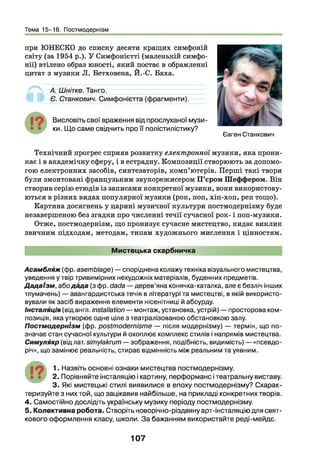 Тема 15-16. Постмодернізм
при ЮНЕСКО до списку десяти кращих симфоній
світу (за 1954 р.). У Симфонієтті (маленькій симфо­
нії) втілено образ юності, який постає в обрамленні
цитат з музики Л. Бетховена, Й.-С. Баха.
А. Шнітке. Танго.
Є. Станкович. Симфонієтта (фрагменти).
Висловіть свої враження від прослуханої музи­
ки. Що саме свідчить про її полістилістику?
Євген Станкович
Технічний прогрес сприяв розвитку електронної музики, яка прони­
кає і в академічну сферу, і в естрадну. Композиції створюють за допомо­
гою електронних засобів, синтезаторів, комп’ютерів. Перші такі твори
були змонтовані французьким звукорежисером П ’єром Шеффером. Він
створив серію етюдів із записами конкретної музики, вони використову­
ються в різних видах популярної музики (рок, поп, хіп-хоп, реп тощо).
Картина досягнень у царині музичної культури постмодернізму буде
незавершеною без згадки про численні течії сучасної рок- і поп-музики.
Отже, постмодернізм, що пронизує сучасне мистецтво, кидає виклик
звичним підходам, методам, типам художнього мислення і цінностям.
Мистецька скарбничка
Асамбляж (фр. asemblage) —споріднена колажу техніка візуального мистецтва,
уведення у твір тривимірних нехудожніх матеріалів, буденних предметів.
Д адаізм , абодфда (з фр. dada —дерев’яна конячка-каталка, але є безліч інших
тлумачень) — авангардистська течія в літературі та мистецтві, в якій використо­
вували як засіб вираження елементи нісенітниці й абсурду.
Інсталяція (від англ. installation — монтаж, установка, устрій) — просторова ком­
позиція, яка утворює одне ціле з театралізованою обстановкою залу.
Постмодернізм (фр. postmodernisme — після модернізму) — термін, що по­
значає стан сучасної культури й охоплює комплекс стилів і напрямів мистецтва.
Симулякр (від лат. simylakrum—зображення, подібність, видимість) — «псевдо-
річ», що замінює реальність, стирає відмінність між реальним та уявним.
1. Назвіть основні ознаки мистецтва постмодернізму.
2. Порівняйте інсталяцію і картину, перформанс ітеатральну виставу.
3. Які мистецькі стилі виявилися в епоху постмодернізму? Схарак­
теризуйте з них той, що зацікавив найбільше, на прикладі конкретних творів.
4. Самостійно дослідіть українську музику періоду постмодернізму.
5. Колективна робота. Створіть новорічно-різдвяну арт-інсталяцію для свят­
кового оформлення класу, школи. За бажанням використайте реді-мейдс.
107
 