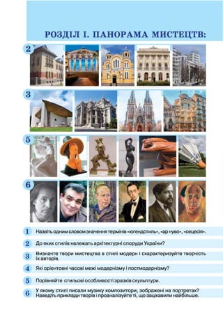 1 Назвіть одним словом значення термінів «югендстиль», «ар нуво», «сецесія».
2 До яких стилів належать архітектурні споруди України?
о Визначте твори мистецтва в стилі модерн і схарактеризуйте творчість
** їх авторів.
4 Які орієнтовні часові межі модернізму і постмодернізму?
5 Порівняйте стильові особливості зразків скульптури.
л У якому стилі писали музику композитори, зображені на портретах?
® Наведіть приклади творів і проаналізуйте ті, що зацікавили найбільше.
 