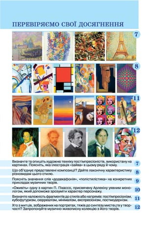 Визначте та опишіть художню техніку постімпресіоністів, використану на »
картинах. Поясніть, яка ілюстрація «зайва» в цьому ряду й чому. •
Що об’єднує представлені композиції? Дайте лаконічну характеристику о
різновидам цього стилю.
Поясніть значення слів «додекафонія», «полістилістика» на конкретних д
прикладах музичних творів.
«Оживіть» одну з картин П. Пікассо, присвячену Арлекіну уявним моно- л
логом, який допоможе зрозуміти характер персонажу.
Визначте належність фрагментів до стилів або напрямів: постімпресіонізм, ■*■*
кубофутуризм, сюрреалізм, мінімалізм, експресіонізм, постмодернізм.
Хто з митців, зображених на портретах, тяжів до синтезу мистецтв у твор- -* п
чості? Запропонуйте музично-живописну колекцію з його творів.
 