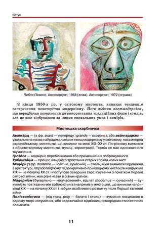 Вступ
Пабло Пікассо. Автопортрет, 1968 (зліва). Автопортрет, 1972 (справа)
З кінця 1950-х рр. у світовому мистецтві виникає тенденція
заперечення новаторства модернізму. Його змінив постмодернізм,
що передбачав повернення до використання традиційних форм і стилів,
але це вже відбувалося за інших епохальних умов і вимірів.
Мистецька скарбничка
Авангард — (з фр. avant — попереду і grande —охорона), або авангардизм —
узагальнена назва найрадикальніших явищ модернізму у світовому, насамперед
європейському, мистецтві, що виникли на межі ХІХ-ХХ ст. По-різному виявився
в образотворчому мистецтві, музиці, хореографії. Термін не має однозначного
тлумачення.
Гротбск— надмірне перебільшення або применшення зображуваного.
yp6aHÎ3àiiia — процес швидкого зростання старих і поява нових міст.
Модбрн (з фр. moderne — новітній, сучасний) — стиль, який виявився переважно
вархітектурі, образотворчому та декоративно-прикладному мистецтві наприкінці
XIX — на початку XX ст. і поступово завершив своє існування з початком Першої
світової війни; мав різні назви в різних країнах.
Модернізм (буквально — «осучаснений», від лат. modernus — сучасний) — су­
купність пов’язаних між собою стилів і напрямів у мистецтві, що виникли напри­
кінці XIX — на початку XX ст. і набули особливого розвитку після Першої світової
війни.
Полістилістика — (від грец. poly — багато і стиль) — зумисне поєднання в
одному творі несумісних, або надзвичайно відмінних, різнорідних стилістичних
елементів.
11
 