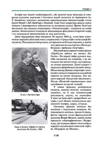 РОЗДІЛ II
Історія так званої «наймолодш ої», або десятої музи почалася зі ство­
рення рухомих картинок і багатьох спроб записати та відтворити їх.
У кінцевому підсумку визнаними винахідниками кінематографа стали
брати Опост і Л у ї Лю м’єри з Франції. Саме їхня апаратура давала змогу
знімати і відтворювати зображення на великому екрані. Брати Лю м’єри
оголосили про винахід кіноапарата «Сінематограф», отримали на нього
патент. Винахідники планували кінокамерою фіксувати історичні події,
і не задумували кінематограф як вид мистецтва.
Днем народження кіно вважають 28 грудня 1895 р., коли було влаш­
товано перший публічний сеанс у паризькому «Гранд-кафе» на бульварі Ка~
пуцинок. Показували німі ролики, які тривали не більше хвилини, з-поміж
ж
Опост іЛуї Люм’єри
"- г'
Кадр із фільму «Прибуття потягу
на вокзал Ла-Сьота», 1896
них документальна стрічка «Вихід ро­
бітників з фабрики Лю м'еріз».
Шаленої популярності набув фільм
«Прибуття потягу на вокзал Ла-
Сьота» . На екрані поїзд рухався так,
ніби насувався на глядачів, і це ви­
глядало так реалістично, що справля­
ло сильне враження. Деякі глядачі з
переляку зістрибували зі своїх місць.
Після виходу фільму оператори з усьо­
го світу почали створювати аналогічні
стрічки на інших вокзалах. Так ви­
ник і перший «бродячий» кіносюжет.
Ф ільм «Политий поливальник» став
прообразом сучасної комедії.
У німих фільмах розігрували
сюжети, названі пізніше «комедією
ляпасів», та й сам кінематограф
розглядали, радше, як атракціон.
У кіно не було своїх професійних ак­
торів, і для зйомок запрошували пра­
цівників театрів, цирку, естради.
Спочатку фільми знімали без
монтажу і нерухомою камерою. За­
стосовувати монтаж, трюки й спеце­
фекти першим почав французьзкий
режисер Жорзк Мельєс, якого навіть
прозвали «кіночарівником». Напри­
клад, він відкрив ефект стоп-кадру в
першій науково-фантастичній стріч­
ці «Подорож на М ісяць».
114
 