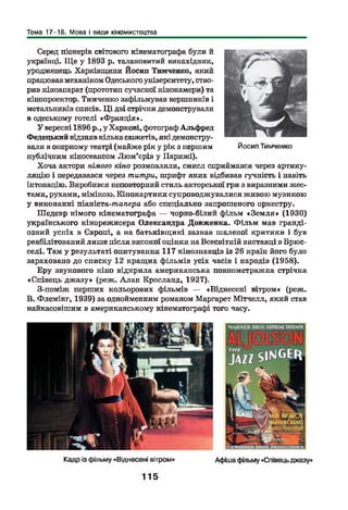 Тема 17-18. Мова і види кіномистецтва
Серед піонерів світового кінематографа були й
українці. Щ е у 1893 р. талановитий винахідник,
уродженець Харківщини Йосип Тимченко, який
працював механіком Одеського університету, ство­
рив кіноапарат (прототип сучасної кінокамери) та
кінопроектор. Тимченко зафільмував вершників і
метальників списів. Ц і дві стрічки демонстрували
в одеському готелі «Франція».
У вересні 1896 р., у Харкові, фотограф Альфред
Федецький відзняв кілька сюжетів, які демонстру­
вали в оперному театрі (майже рік у рік з першим
публічним кіносеансом Лю м’єрів у Парижі).
Хоча актори німого кіно розмовляли, смисл сприймався через артику­
ляцію і передавався через титри, шрифт яких відбивав гучність і навіть
інтонацію. Виробився неповторний стиль акторської гри з виразними жес­
тами, рухами, мімікою. Кінокартини супроводжувалися живою музикою
у виконанні піаніста-ишпера або спеціально запрошеного оркестру.
Шедевр німого кінематографа — чорно-білий фільм «З ем ля» (1930)
українського кінорежисера Олександра Довженка. Ф ільм мав гранді­
озний успіх в Європі, а на батьківщині зазнав шаленої критики і був
реабілітований лише після високої оцінки на Всесвітній виставці в Брюс­
селі. Там у результаті опитування 117 кінознавців із 26 країн його було
зараховано до списку 12 кращих фільмів усіх часів і народів (1958).
Еру звукового кіно відкрила американська повнометражна стрічка
«Співець джазу» (реж. Алан Кросланд, 1927).
З-поміж перших кольорових фільмів — «Віднесені вітром» (реж.
В. Флемінг, 1939) за однойменним романом Маргарет Мітчелл, який став
найкасовішим в американському кінематографі того часу.
Йосип Тимченко
115
 