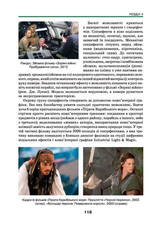 РОЗДІЛ II
Багаті можливості криються
у використанні трюків і спецефек­
тів. Спецефекти в кіно поділяють
на механічні, оптичні, звукові, але
зазвичай їх поєднують. Механічні
спецефекти готують перед зйом­
ками (моделювання, піротехніка,
спеціальний грим). До оптичних
належать: стоп-кадр; прискорена,
уповільнена, зворотна і комбінована
зйомки; мультиекспозиція (дозні-
мання на плівку з уже знятими ка­
драми); хромакей (зйомка на тлі кольорового однотонного, переважно зеле­
ного, екрана, який потім замінюють на інший відзнятий матеріал); контроль
руху камери. Завдяки останньому ефекту є можливість показати в русі на­
віть космічні кораблі, що вперше було застосовано у фільмі «Зоряні війни»
(реж. Дж. Лукас). Модель залишається нерухомою, а камера рухається
за запрограмованою траєкторією.
Окрему групу спецефектів створюють за допомогою комп’ютерної гра­
фіки. Без них блокбастер уявити сьогодні практично неможливо. Взяти
хоча б серію пригодницьких фільмів «Пірати Карибського моря». Останні
стрічки просто рясніють комп’ютерними трюками: поєднання в просторі
предметів з різних місць (пейзаж з одного району, корабель з іншого, небо
з третього); моделювання «ж ивих» акторів, використання комп’ютерної
анімації замість залучення дублерів; створення явищ природи тощо. У тре­
тій частині фільму налічується 2000 епізодів зі спецефектами, з них тре­
тину виконано командою з близько двохсот фахівців на студії цифрових
візуальних ефектів і комп’ютерної графіки Industrial Light & Magic.
Ракурс. Зйомка фільму «Зоряні війни:
Пробудження сили», 2015
Кадри із фільмів «Пірати Карибського моря: Прокляття «Чорної перлини», 2003
(зліва), «Володар перснів: Повернення короля», 2003 (справа)
118
 