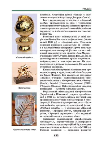 РОЗДІЛ II
«Золотий глобус»
«Золотий лев»
«Золота пальмова гілка»
костюми. Атрибутом премії «Оскар» є позо­
лочена статуетка (скульптор Джордж Стенлі).
Іншу американську кінопремію «Золотий
глобус» присуджують за кіно- і телефільми
Голлівудською асоціацією іноземної преси піс­
ля голосування за участю близько 90 провідних
журналістів, які спеціалізуються на тематиці
Голлівуду.
Головний приз найстарішого у світі щ о­
річного Венеційського кінофестивалю (засно­
ваний 1932 р.) — «Золотий лев». Учасники
основної програми змагаються за «Л ев ів »,
а в альтернативній програмі («Проти течії») де­
монструють нестандартні фільми, з яких най­
кращі нагороджуються призом « Сан-Марко».
У конкурсі беруть участь тільки фільми, які не
демонстрували за межами країни-виробника і
не брали участі в інших фестивалях. На поза-
конкурсних програмах показують фільми, що
отримали визнання.
Каннський міжнародний кінофестиваль про­
водять щороку в курортному місті на Лазурно­
му березі Франції. Він входить до так званої
«Великої п’ятірки» найпрестижніших кіно­
фестивалів разом із кінофестивалями у Венеції
(Італія), Берліні (Німеччина), Санденсі (СІНА)
і Торонто (Канада). Найпрестижніша нагорода
фестивалю — «Золота пальмова гілка».
Берлінський міжнародний кінофестиваль
(Берлінале) у Німеччині, уперше організова­
ний в 1951 р., служить місцем зустрічей для
представників світового кінематографа й кіно-
індустрії. Головний приз фестивалю — «Золо­
тий ведмідь» присуджують за кращий фільм,
«Срібний ведмідь» — у номінаціях: «Кращий
режисер», «Кращий актор», «Найкраща акт­
риса», «Кращ ий саундтрек» і «За видатний
акторський вклад у розвиток кіно».
Київський міжнародний кінофестиваль
«М олодість», акредитований Міжнародною
асоціацією кінопродюсерів (П А Р Г ), проводять
кожного року вже майже півстоліття (з 1970 р.).
Головне завдання — сприяння розвитку
122
 