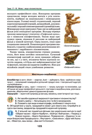 Тема 17-18. Мова і види кіномистецтва
молодого професійного кіно. Конкурсна програма
представляє твори молодих митців з усіх конти­
нентів, відібрані на національних і міжнародних
кінооглядах. Головні секції: студентський, перший
короткометражний (ігровий, анімаційний, докумен­
тальний) і перший повнометражний ігровий фільми.
Міжнародне журі присуджує Гран-прі за найкращий
фільм усієї конкурсної програми. Володар отримує
грошову винагороду і статуетку «Скіфський олень» ,
що є символом кінофестивалю. Також журі при­
суджує призи, відзнаки й дипломи за найкращий
фільм у кожній категорії. Серед іншого, існує приз
глядацьких симпатій. Позаконкурсні програми зна­
йомлять глядачів з найновішими досягненнями віт­
чизняного і зарубіжного кіномистецтва.
Таким чином, кіномистецтво стрімко розвива­
ється, його мова постійно оновлюється. Сучасний
кінематограф здатний не лише правдиво зобрази­
ти все, що є у світі, втілюючи багато відтінків по­
чуттів людини, а й будь-які найрізноманітніші ідеї
та фантазії, сміливо заглядаючи в майбутнє. Кіно для
мільйонів людей стало улюбленою розвагою.
«Золотий ведмідь»
Мистецька скарбничка
Блокббстер (з англ. block — квартал, bust — руйнувати, букв, «руйнівник квар­
талу») — популярний і комерційно успішний продукт кіно- ітеатральної індустрії,
«супербойовик».
Кінематограф (з грец. «рух» і «писати») — галузь культури та економіки, що
об’єднує всі види професійної діяльності, пов’язані з виробництвом, розповсю­
дженням, зберіганням і демонструванням фільмів.
Саундтрбк— музичний супровід до фільму, мюзиклу, комп’ютерної гри тощо.
19 І. Які засоби художньої виразності притаманні кіномистецтву?
• • 2 . Назвіть країну — батьківщину кіно та його винахідників.
3 . Розкажіть про види кінематограф а, особливості німого кіно.
4 . О б ’єднайтеся у групи, придумайте сю жет для німого кіно. Спробуйте зі­
грати пантоміму, заздалегідь продумайте музичний супровід.
5 . У вільний час подивіться фільми про українських митців із серії
«Обрані часом»: «Брати Нарбути», «Бойчук і бойчукізм», «Творець з
божою іскрою», «Брати Кричевські. Повернення», «Будинки та хи ­
мери Владислава Городецького», «Якутовичі», «Своє вікно», «Друг мій Льонь-
ка», «М аестро, ваш вихід», «Два життя Соломії».
123
 