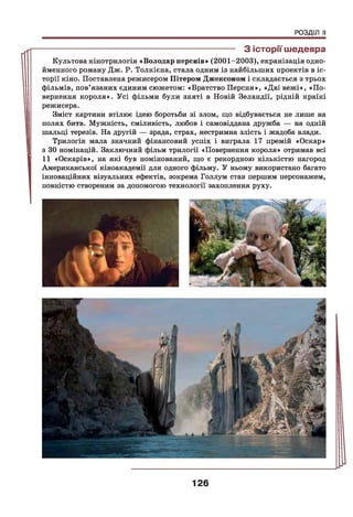 РОЗДІЛ II
------------------------------------------------------------------ З історії шедевра
Культова кінотрилогія «Володар перснів» (2001-2003), екранізація одно­
йменного роману Дж. Р. Толкієна, стала одним із найбільших проектів в іс­
торії кіно. Поставлена режисером Пітером Джексоном і складається з трьох
фільмів, пов’язаних єдиним сюжетом: «Братство Персня», «Дві вежі», «По­
вернення короля». Усі фільми були зняті в Повій Зеландії, рідній країні
режисера.
Зміст картини втілює ідею боротьби зі злом, що відбувається не лише на
полях битв. Мужність, сміливість, любов і самовіддана дружба — на одній
шальці терезів. На другій — зрада, страх, нестримна злість і жадоба влади.
Трилогія мала значний фінансовий успіх і виграла 17 премій «Оскар»
з ЗО номінацій. Заключний фільм трилогії «Повернення короля» отримав всі
11 «Оскарів», на які був номінований, що є рекордною кількістю нагород
Американської кіноакадемії для одного фільму. У ньому використано багато
інноваційних візуальних ефектів, зокрема Голлум став першим персонажем,
повністю створеним за допомогою технології захоплення руху.
126
 