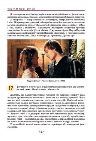 Тема 19-20. Жанри і стилі кіно
До поширених жанрів кіно, окрім згаданих вище бойовиків і фантастики,
належать мелодрама, комедія, музичний і пригодницький фільми, детектив.
Мелодрама — жанр художньої літератури, театрального мистецтва
і кіно. Він розкриває духовний світ героїв в емоційних ситуаціях на основі
загальнолюдських цінностей, зазвичай виражених через контраст: добро
і зло, любов і ненависть. Прикладом мелодрами (водночас трагедії
та екранізації класики) є фільм «Ромео і Джульетта» (реж. Карло Карлей)
за мотивами однойменної трагедії Вільяма Шекспіра. У головних ролях
знялися американка Хейлі Стайнфелд і британець Дуглас Бут.
Кадр із фільму «Ромео і Джульетта», 2013
19 Пригадайте, в яких інших видах мистецтва використано цей шекспі-
• • рівський сюжет. Назвіть твори та їх авторів.
Комедія, що характеризується гумором чи сатирою, спершу була
жанром драматичного мистецтва і виникла як антипод трагедії. Вона
має на меті розсмішити глядача, поліпшити настрій. Комічний ефект
досягається самим виглядом персонажів, також за допомогою різно­
манітних прийомів: режисурою безглуздих і курйозних ситуацій, в які
потрапляють герої, гіпертрофованою демонстрацією людських якостей
в акторській грі, екранним суміщенням несумісного в реальному жит­
ті. Існують такі її піджанри: лірична або романтична (про кохання),
музична, трагікомедія, ексцентрична (сповнена трюків), кримінальна
(головні герої — гангстери, злодії, поліцейські), пародія (твір-насмішка
на основі навмисного наслідування ознак певного жанру, стилю).
У пародійній манері часто знімають трейлери або аматорські фан-
трейлери.
127
 
