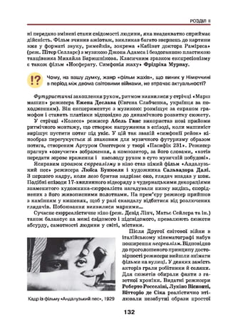 РОЗДІЛ II
ні передано змінені стани свідомості людини, яка неадекватно сприймає
дійсність. Ф ільм зчинив ажіотаж, викликав багато звернень до картини
вже у форматі звуку, римейків, зокрема «Кабінет доктора Раміреса»
(реж. Пітер Селларс) з музикою Джона Адамса і бездоганною пластикою
танцівника Михайла Баришнікова. Класичним зразком експресіонізму
є також фільм «Носферату. Симфонія ж аху» Фрідріха Мурнау.
І ? Чому, на вашу думку, жанр «фільм жахів», що виник у Німеччині
• • в період між двома світовими війнами, не втрачає актуальності?
Футуристичні захоплення рухом, ритмом виявилися у стрічці «Марш
машин» режисера Ежена Деслава (Євгена Слабченка, українця за по­
ходженням). Він експериментує з музикою: розміщує за екраном гра­
мофон і ставить платівки відповідно до динамічного розвитку сюжету.
У стрічці «К олесо» режисер Абель Ганс використав нові прийоми
ритмічного монтажу, що створює напруження в епізоді, коли машиніст
вирішує пустити потяг під укіс. У цій так званій «симфонії рейок» кі-
нообраз перегукується зі знаковим для музичного футуризму образом
потяга, створеним Артуром Онеггером у творі «Пасифік 231». Режисер
прагнув «озвучити» зображення, а композитор, за його словами, «хотів
передати зорове враження і насолоду рухом в суто музичній побудові».
Яскравим проявом сюрреалізму в кіно став німий фільм «Андалузь-
кий пес» режисера Люїса Бунюеля і художника Сальвадора Далі.
З першого кадру, коли лезо бритви надрізає око, глядач впадав у шок.
Подібні епізоди 17-хвплинного відеоряду з чудернацькими декораціями
знаменитого художника-сюрреаліста нагадували низку видінь, спорід­
нених з його живописними полотнами. На прем’єру режисер прийшов
з камінням у кишенях, щоб у разі скандалу відбитися від розлючених
глядачів. Побоювання виявилися марними...
Сучасне сюрреалістичне кіно (реж. Девід Лінч, Матьє Сейлера та ін.)
також балансує на межі свідомого і підсвідомого, превалюють сюжети
абсурду, самотності людини у світі, містики.
П ісля Другої світової війни в
італійському кінематографі набув
поширення неореалізм. Відповідно
до проголошеного принципу досто­
вірності режисери вийшли знімати
фільми на вулиці. У деяких замість
акторів грали робітники й селяни.
Д ля сюжетів обирали факти з га­
зетної хроніки. Видатні режисери
Роберто Росселіні, Лукіно Вісконті,
Вітторіо де Сіка реалістично вті-
Кадр із фільму «Андалузький пес», 1929 лювали незабутні образи простої
132
 