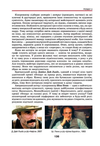 РОЗДІЛ II
Кінорежисер підбирає акторів і актрис (проводить кастинг) на всі
ключові й другорядні ролі, враховуючи їхню психологічну та художню
сумісність. Адже насамперед від акторської майстерності залежить успіх
картини. Основу акторської творчості, як відомо, становить вміння пере­
втілюватися. Особливість акторської гри в кіно полягає в тому, що, на про­
тивагу театральній виставі, фільм можна знімати, починаючи з будь-якого
кадру. Тому актору потрібно вміти швидко перемикатися з однієї емоції
на іншу, що психологічно достатньо складно. Актор виробляє інтонації,
жести, ходу, міміку, які передають з різним ступенем достовірності або
театральної умовності манеру поведінки зображуваної особи. А ле головна
його місія — розкрити внутрішній духовний світ свого героя, показати його
характер, виразити думки й переживання. Отже, актор мусить глибоко
занурюватися в образ, а якщо він «переграє», то глядач йому не повірить.
Яких же акторів чи актрис вважають зірками й чому? У кінемато­
графі існують актори одного амплуа — коміка чи романтика, мудре­
ця чи простака. У різних фільмах такі актори виконують ніби одну
й ту саму роль з незначними відмінностями, наприклад, з року в рік
ходять торованими дорогами «крутих хлопців» чи «хитрих злодіїв».
А ле існують майстри перевтілень, які не вкладаються в рамки певного
типажу. Вони так кардинально змінюються у своїх ролях, що жоден
образ за ними не закріплюється.
Британський актор Деніел Дей-Льюїс, єдиний в історії кіно тричі
удостоєний премії «Оскар» за кращу роль, вважається мірилом про­
никнення в образ. Кожну свою роль він буквально проживає (потім,
до речі, роками відходить від неї), приносить на екран радикально новий
образ, тому його акторська енергія проникає в душу глядача.
Американський актор і кінорежисер Шон Пенн — один з найтитуло-
ваніших акторів сучасності, призер трьох найбільших кінофестивалів
світу: Каннського, Венеційського (двічі) і Берлінського, двічі лауреат
премії «Оскар» за головні ролі. У чому ж секрет такого успіху? Свій
неповторний акторський перформанс він забезпечує в будь-якій ролі:
відомого політика чи адвоката, рок-музикантачи джаз-гітариста, навіть
розумово відсталої людини.
Д. Дей-Льюїсу к/ф «Нафта», 2007 Ш. Пенн у к/ф «Шлях Карліто», 1993
136
 
