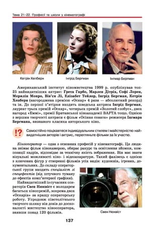 Тема 21-22. Професії та школи у кінематографі
Кетрін Хепберн Інгрід Бергман Інгмар Бергман
Американський інститут кіномистецтва 1999 р. опублікував топ-
25 найвидатніших актрис: Грета Гарбо, Марлен Дітріх, Софі Лорен,
М ерилін Монро, Вів’єн Л і, Елізабет Тейлор, Інгрід Бергман, Кетрін
Хепберн (нагороджена премією «Оскар» 4 рази — абсолютний рекорд)
та ін. До першої п’ятірки входить шведська актриса Інгрід Бергман,
лауреат трьох премій «Оскар», чотирьох премій «Золотий глобус», двох
нагород «Е м м і», премії Британської кіноакадемії ВA F TА тощо. Однією
з вершин творчості актриси є фільм «Осіння соната» режисера Інгмара
Бергмана, визнаного класика авторського кіно.
І ф Самостійно поцікавтеся індивідуальним стилем і майстерністю най-
• • видатніших акторів і актрис, перегляньте фільми за їх участю.
Кінооператор — одна з основних професій у кінематографі. Ця люди­
на знімає фільм кінокамерою, обирає ракурс та освітлення зйомки, ком­
позиції кадрів, відповідає за технічну якість зображення. Він має знати
візуальні можливості кіно- і відеоапаратури. Такий фахівець є однією
з ключових фігур у створенні фільмів усіх видів: художніх, ігрових, до­
кументальних. До складу оператор­
ської групи входить спеціаліст зі
спецефектів (від штучного туману
до ефектів комп’ютерної графіки).
Найвидатніший із сучасних опе­
раторів Свен Нюквіст є володарем
багатьох кінопремій, зокрема двох
«Оскарів» за кращу операторську
роботу. Упродовж півстолітнього
творчого ш ляху він довів до доско­
налості мистецтво кінооператора,
знявши понад 120 фільмів. Свен Нюквіст
137
 