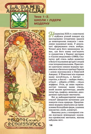 с
Тема 1 -2 .
ШКОЛИ І ЛІДЕРИ
МОДЕРНУ
априкінці X IX ст. в мистецтві
відбувся різкий поворот від
наслідування історичних зразків
до новаторських пошуків і онов­
лення художньої мови. У резуль­
таті сформувався стиль модерн.
Точної дати його виникнення не­
має, але його появу пов’язують
із відкриттям у Парижі виставки
в «Салоні знедолених» (1863). Спо­
чатку цей стиль набув розвитку
в Бельгії під назвою ар нуво і згодом
став інтернаціональним. Практич­
но одночасно ознаки модерну про­
явилися в багатьох країнах Європи
і луною відгукнулися в Північній
Америці. У Німеччині він отримав
назву югендстиль, в Австрії —
сецесіон, в А н глії — модерн стайл,
в Італії — ліберті, у С ІЛ А — стиль
тіффані. Утім, це лише терміно­
логічні тонкощі назви стилю,
який охопив архітектуру, дизайн
інтер’єра, графіку, живопис, деко­
ративно-прикладне мистецтво.
Які ж найхарактерніші ознаки
стилю? Джерелом натхнення для
пошуків стала природа. Представ­
ники модерну зверталися до прим­
хливих біоподібних форм, плавних
хвилястих ліній, асиметрії.
Важливу роль у поширенні сти­
лю відіграли міжнародні худож ­
ньо-промислові виставки, масова
забудова міст.
14
 