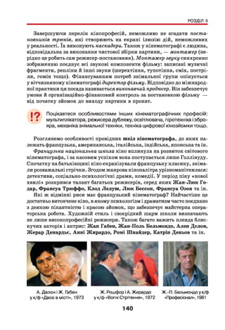 РОЗДІЛ II
Завершуючи перелік кінопрофесій, неможливо не згадати поста­
новників трюків, які створюють на екрані ілюзію дій, неможливих
у реальності. їх виконують каскадери. Також у кінематографі є людина,
відповідальна за виконання чистової збірки картини, — монтажер (не­
рідко це робить сам режисер-постановник). Монтажер звуку синхронно
зображенню поєднує всі звукові компоненти фільму: записані музичні
фрагменти, репліки й інші звуки (шерехтіння, тупотіння, сміх, пострі­
ли, гомін тощо). Фінансуванням потреб знімальної групи опікується
у вітчизняному кінематографі директор фільму. Відповідно до міжнарод­
ної практики ця посада називається виконавчий продюсер. Він забезпечує
умови й організаційно-фінансовий контроль за постановкою фільму —
від початку зйомок до виходу картини в прокат.
І ? Поцікавтеся особливостями інших кінематографічних професій:
• • мультиплікатора, режисера дубляжу, освітлювача, піротехніка і збро­
яра, механіка знімальної техніки, техніка цифрової кінозйомки тощо.
Розглянемо особливості провідних ш кіл кінематографа, до яких на­
лежать французька, американська, італійська, індійська, японська та ін.
Французька національна школа кіно вплинула на розвиток світового
кінематографа, і за касовим успіхом вона поступається лише Голлівуду.
Спочатку на батьківщині кіно екранізували французьку класику, зніма­
ли розважальні стрічки. Згодом жанрова кінопалітра урізноманітнилася:
детективи, соціально-психологічні драми, комедії. У період піку «нової
хвилі» розкрився талант багатьох режисерів, серед яких Ж ан-Люк Го­
дар, Франсуа Трюффо, Клод Лелуш , Лю к Бессон, Франсуа Озон та ін.
Які ж відмінні риси має французький кінематограф? Найчастіше це
достатньо витончене кіно, в якому психологізм і драматизм часто поєднано
з деякою пікантністю і красою зйомок, що забезпечує майстерна опера­
торська робота. Художній стиль і своєрідний шарм школи визначають
не лише високопрофесійні режисери. Також багато важить плеяда блис­
кучих акторів і актрис: Ж ан Габен, Ж ан-Поль Бельмондо, Ален Делон,
Жерар Депардье, Анні Жирардо, Ромі Шнайдер, Катрін Деньов та ін.
А. Делон іЖ. Габен Ж. Рошфор іА. Жирардо Ж.-П. Бельмондо у к/ф
у к/Ф «Двоє в місті», 1973 у к/ф «Вогні Стрітення», 1972 «Професіонал», 1981
140
 