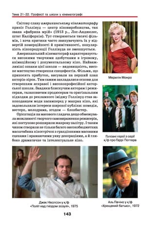 Тема 21-22. Професії та школи у кінематографі
Світову славу американському кінематографу
приніс Голлівуд — центр кіновиробництва, так
звана «фабрика мрій» (1913 р., Лос-Анджелес,
штат Каліфорнія). Тут створюються тисячі філь­
мів, і хоча критики часто звинувачують їх у від­
вертій комерційності й примітивності, популяр­
ність кінопродукції Голлівуда не зменшується.
Американський кінематограф характеризуєть­
ся високими творчими здобутками в ігровому,
анімаційному і документальному кіно. Найваж­
ливіш і ознаки цієї школи — видовищність, висо­
ке мистецтво створення спецефектів. Фільми, що
приносять прибуток, висували на перший план
акторів-зірок. Тим самим закладалися основи для
створенням яскравої і високопрофесійної актор­
ської школи. Завдяки блискучим акторам і режи­
серам, талановитим продюсерам та оригінальним
підходам до рекламного іміджу Голлівуд став за­
конодавцем моди насамперед у жанрах кіно, які
задовольняли інтереси широкої публіки: комедія,
вестерн, мелодрама, згодом — блокбастер.
Орієнтація на масового глядача дещо обмежува­
ла можливості творчого самовираження режисерів,
які поступово розширили жанрову палітру. І таким
чином створили не тільки багато високобюджетних
масштабних кінострічок з грандіозними масовими
сценами і вражаючими уяву декораціями, а й гли­
боко драматичне та інтелектуальне кіно.
Джек Ніколсон у к/ф
«Політ над гніздом зозулі», 1975
Мерилін Монро
Головні герої з серії
к/ф про Гаррі Поттера
Аль Пачіно у к/ф
«Хрещений батько», 1972
143
 