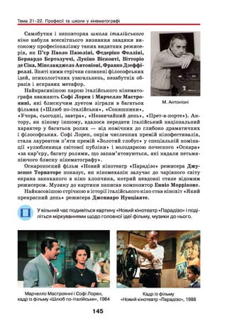 Тема 21-22. Професії та школи у кінематографі
Самобутня і неповторна школа італійського
кіно набула всесвітнього визнання завдяки ви­
сокому професіоналізму таких видатних режисе­
рів, як П ’єр Паоло Пазоліні, Федеріко Ф елліні,
Бернардо Бертолуччі, Лукіно Вісконті, Вітторіо
де Сіка, Мікеланджело Антоніоні, Франко Дзеффі-
реллі. Зняті ними стрічки сповнені філософських
ідей, психологічних узагальнень, незабутніх об­
разів і яскравих метафор.
Найкрасивішою парою італійського кінемато­
графа вважають Софі Лорен і М арчелло Мастро-
янні, які блискучим дуетом зіграли в багатьох
фільмах («Ш лю б по-італійськи», «Соняш ники»,
«Учора, сьогодні, завтра», «Незвичайний день», «Прет-а-порте»). А к ­
тору, як нікому іншому, вдалося передати італійський національний
характер у багатьох ролях — від комічних до глибоко драматичних
і філософських. Софі Лорен, окрім численних премій кінофестивалів,
стала лауреатом п’яти премій «Золотий глобус» у спеціальній номіна­
ції «улюблениця світової публіки» і володаркою почесного «Оскара»
«за кар’єру, багату ролями, що запам’ятовуються, які надали нетьмя-
ніючого блиску кінематографу».
Оскароносний фільм «Новий кінотеатр «Парадізо» режисера Джу-
зеппе Торнаторе показує, як кіномеханік залучає до чарівного світу
екрана закоханого в кіно хлопчика, котрий невдовзі стане відомим
режисером. М узику до картини написав композитор Енніо Морріконе.
Найкасовішою стрічкою в історії італійського кіно став кінохіт «Який
прекрасний день» режисера Дженнаро Нунціанте.
В 9 У вільний час подивіться картину «Новий кінотеатр «Парадізо» і поді-
■— “ літься міркуваннями щодо головної ідеї фільму, музики до нього.
М. Антоніоні
145
 
